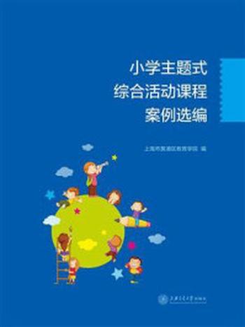 《小学主题式综合活动课程案例选编》-上海市黄浦区教育学院